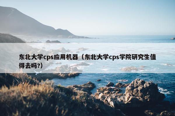 东北大学cps应用机器（东北大学cps学院研究生值得去吗?）
