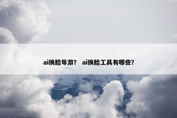 ai换脸导游？ ai换脸工具有哪些？