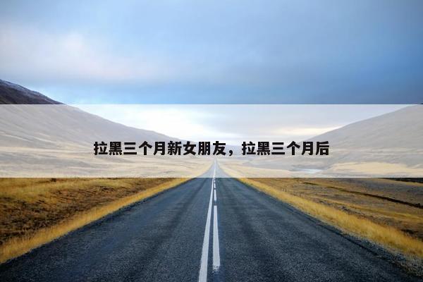 拉黑三个月新女朋友，拉黑三个月后