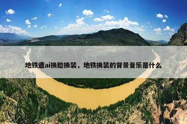 地铁遭ai换脸换装，地铁换装的背景音乐是什么
