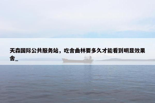 天森国际公共服务站，吃舍曲林要多久才能看到明显效果舍_