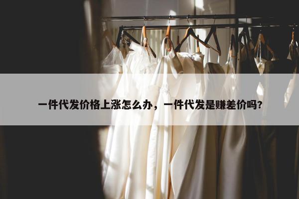 一件代发价格上涨怎么办，一件代发是赚差价吗?