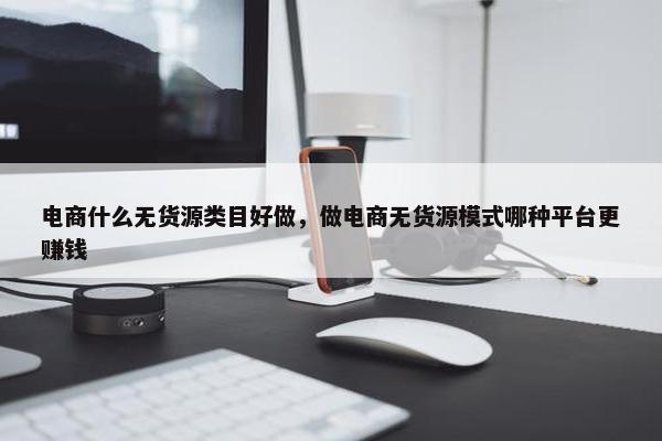 电商什么无货源类目好做，做电商无货源模式哪种平台更赚钱