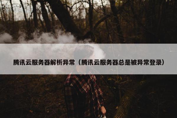腾讯云服务器解析异常（腾讯云服务器总是被异常登录）