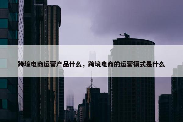 跨境电商运营产品什么，跨境电商的运营模式是什么