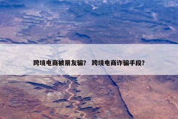 跨境电商被朋友骗？ 跨境电商诈骗手段？