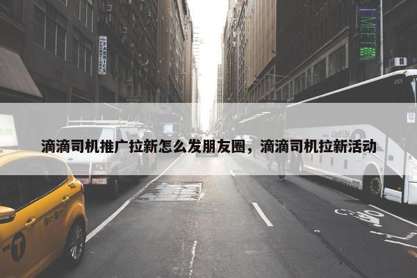 滴滴司机推广拉新怎么发朋友圈，滴滴司机拉新活动