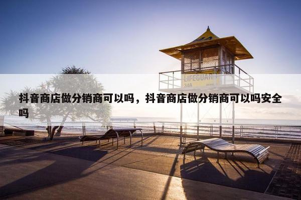 抖音商店做分销商可以吗，抖音商店做分销商可以吗安全吗