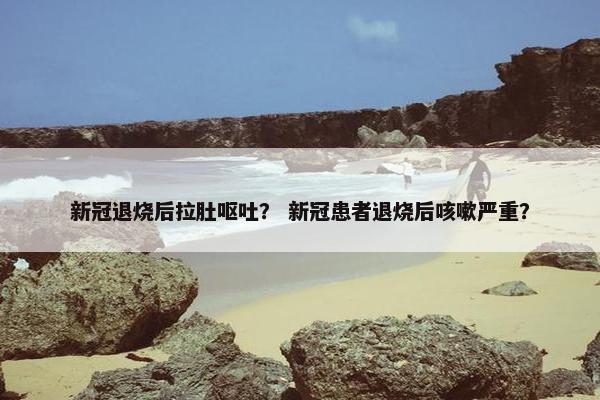 新冠退烧后拉肚呕吐？ 新冠患者退烧后咳嗽严重？