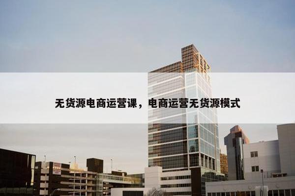无货源电商运营课，电商运营无货源模式