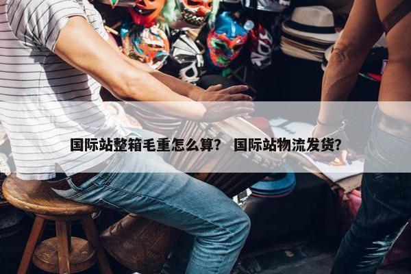 国际站整箱毛重怎么算？ 国际站物流发货？