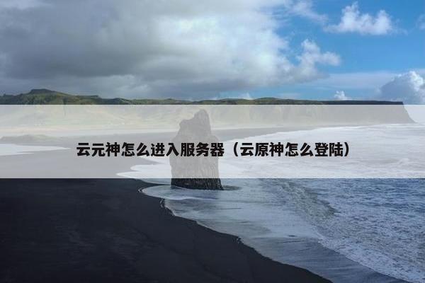 云元神怎么进入服务器（云原神怎么登陆）