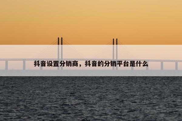 抖音设置分销商，抖音的分销平台是什么