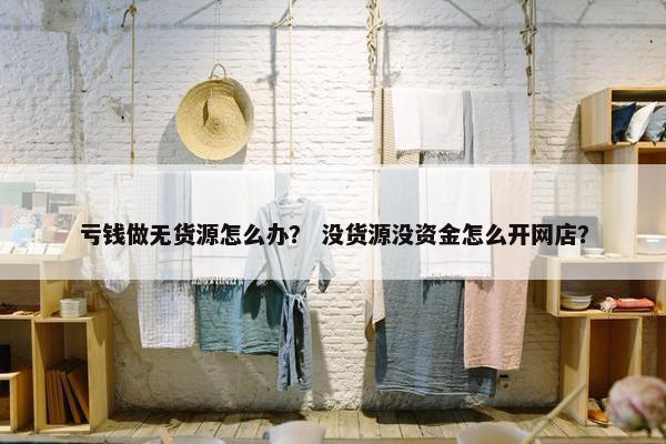 亏钱做无货源怎么办？ 没货源没资金怎么开网店？