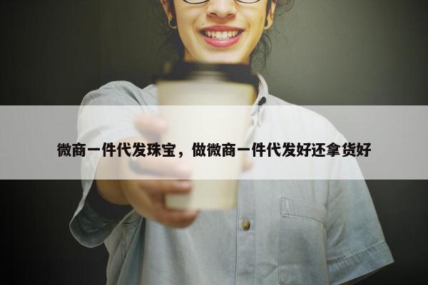 微商一件代发珠宝，做微商一件代发好还拿货好