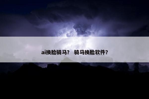 ai换脸骑马？ 骑马换脸软件？