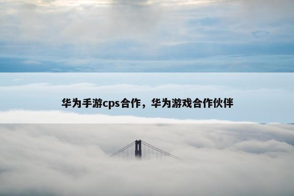 华为手游cps合作，华为游戏合作伙伴