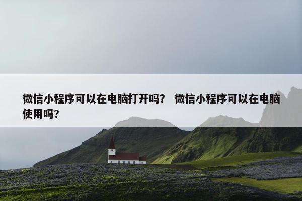 微信小程序可以在电脑打开吗？ 微信小程序可以在电脑使用吗？