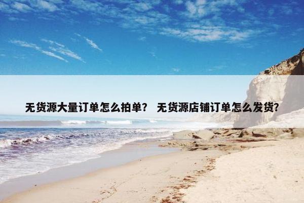 无货源大量订单怎么拍单？ 无货源店铺订单怎么发货？