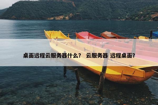 桌面远程云服务器什么？ 云服务器 远程桌面？