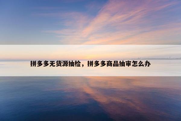 拼多多无货源抽检，拼多多商品抽审怎么办