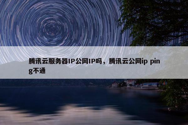 腾讯云服务器IP公网IP吗，腾讯云公网ip ping不通