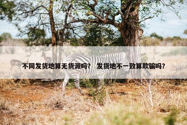 不同发货地算无货源吗？ 发货地不一致算欺骗吗？
