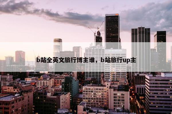 b站全英文旅行博主谁，b站旅行up主