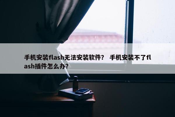 手机安装flash无法安装软件？ 手机安装不了flash插件怎么办？