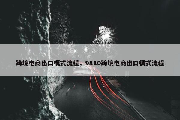 跨境电商出口模式流程，9810跨境电商出口模式流程