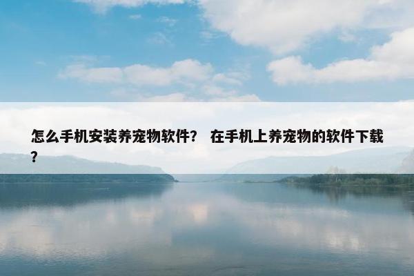 怎么手机安装养宠物软件？ 在手机上养宠物的软件下载？
