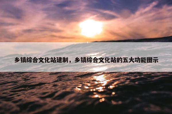 乡镇综合文化站建制，乡镇综合文化站的五大功能图示