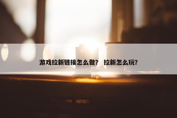 游戏拉新链接怎么做？ 拉新怎么玩？