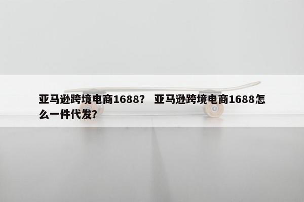 亚马逊跨境电商1688？ 亚马逊跨境电商1688怎么一件代发？