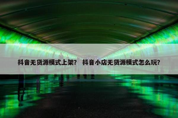 抖音无货源模式上架？ 抖音小店无货源模式怎么玩？