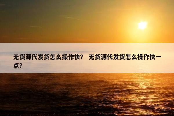 无货源代发货怎么操作快？ 无货源代发货怎么操作快一点？
