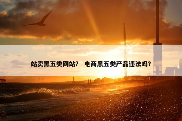站卖黑五类网站？ 电商黑五类产品违法吗？
