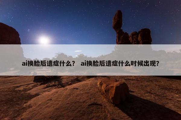 ai换脸后遗症什么？ ai换脸后遗症什么时候出现？