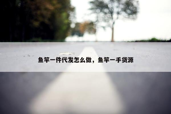 鱼竿一件代发怎么做，鱼竿一手货源