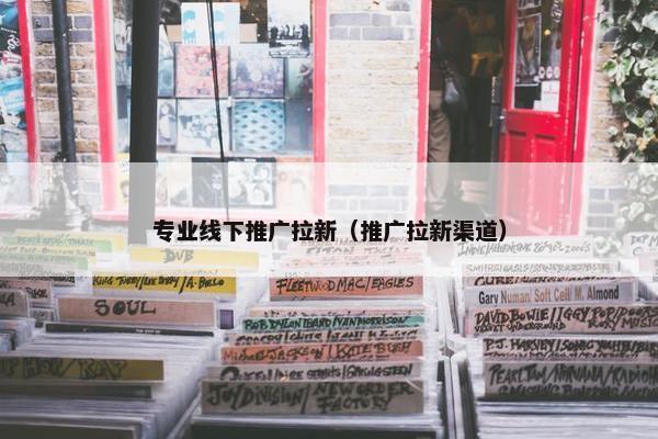 专业线下推广拉新（推广拉新渠道）