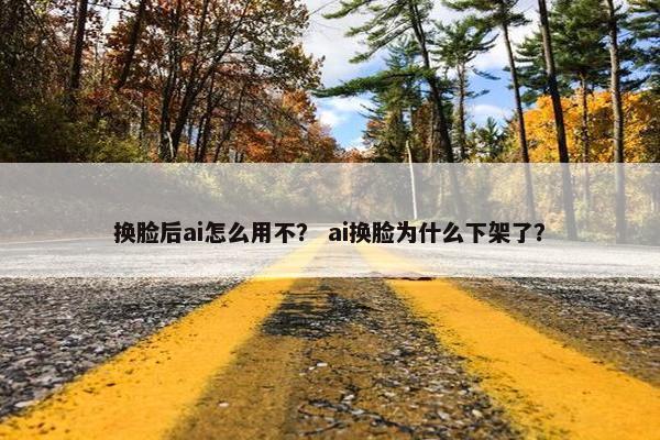 换脸后ai怎么用不？ ai换脸为什么下架了？