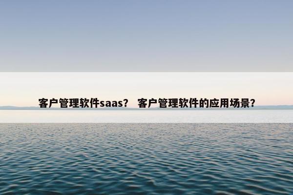 客户管理软件saas？ 客户管理软件的应用场景？