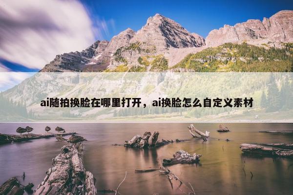 ai随拍换脸在哪里打开，ai换脸怎么自定义素材