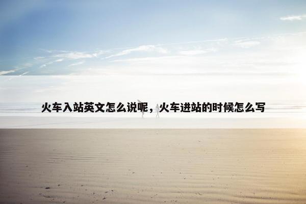 火车入站英文怎么说呢，火车进站的时候怎么写