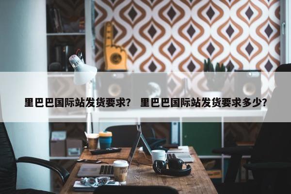 里巴巴国际站发货要求？ 里巴巴国际站发货要求多少？