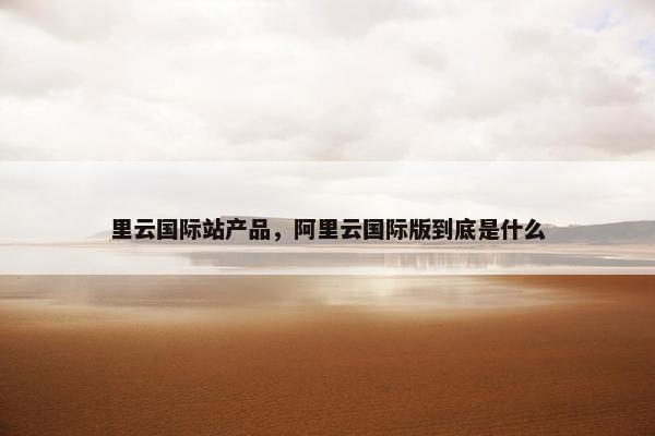 里云国际站产品，阿里云国际版到底是什么