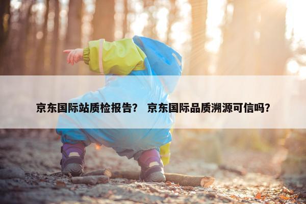 京东国际站质检报告？ 京东国际品质溯源可信吗？