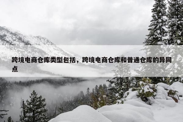 跨境电商仓库类型包括，跨境电商仓库和普通仓库的异同点