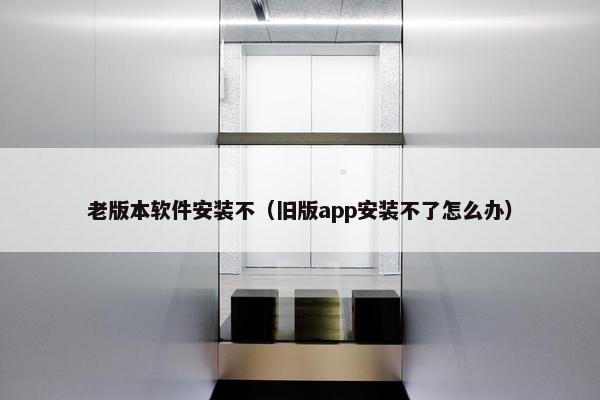 老版本软件安装不（旧版app安装不了怎么办）
