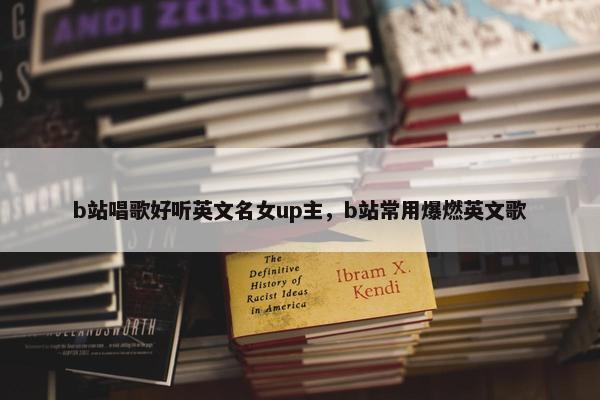 b站唱歌好听英文名女up主，b站常用爆燃英文歌